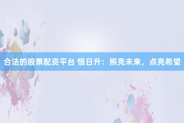 合法的股票配资平台 恒日升：照亮未来，点亮希望