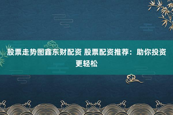 股票走势图鑫东财配资 股票配资推荐：助你投资更轻松