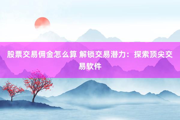 股票交易佣金怎么算 解锁交易潜力：探索顶尖交易软件