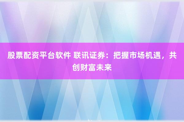 股票配资平台软件 联讯证券：把握市场机遇，共创财富未来