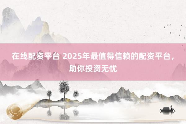 在线配资平台 2025年最值得信赖的配资平台，助你投资无忧