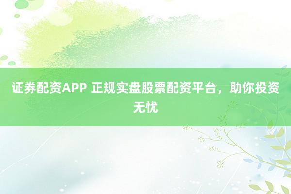 证券配资APP 正规实盘股票配资平台，助你投资无忧