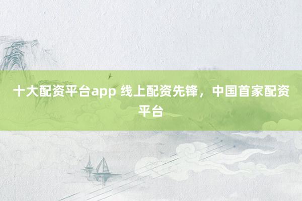 十大配资平台app 线上配资先锋，中国首家配资平台