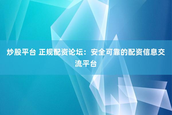 炒股平台 正规配资论坛：安全可靠的配资信息交流平台