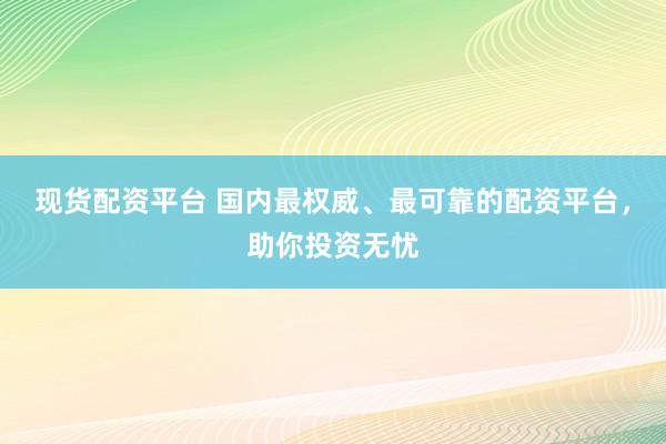 现货配资平台 国内最权威、最可靠的配资平台，助你投资无忧