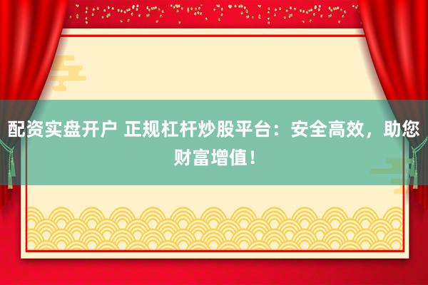 配资实盘开户 正规杠杆炒股平台：安全高效，助您财富增值！