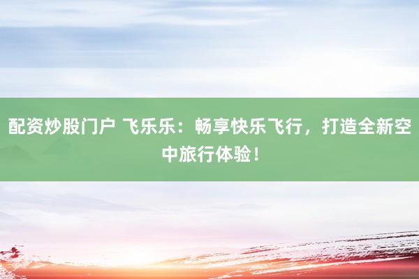 配资炒股门户 飞乐乐：畅享快乐飞行，打造全新空中旅行体验！