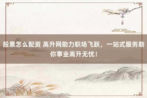 股票怎么配资 高升网助力职场飞跃，一站式服务助你事业高升无忧！