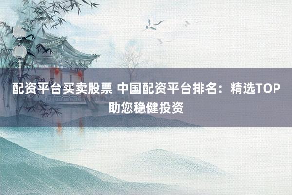配资平台买卖股票 中国配资平台排名：精选TOP助您稳健投资