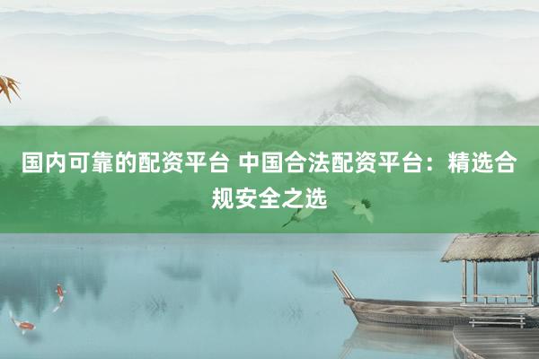 国内可靠的配资平台 中国合法配资平台：精选合规安全之选