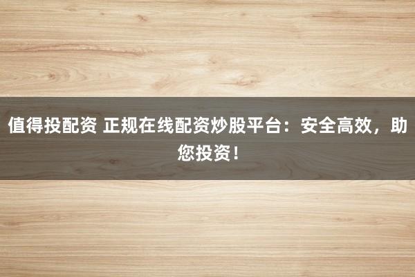 值得投配资 正规在线配资炒股平台：安全高效，助您投资！