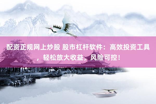 配资正规网上炒股 股市杠杆软件：高效投资工具，轻松放大收益，风险可控！