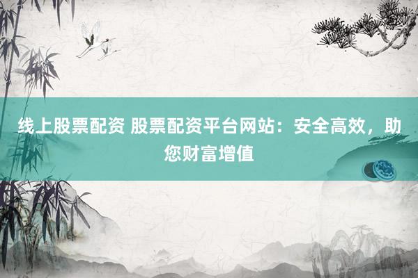 线上股票配资 股票配资平台网站：安全高效，助您财富增值