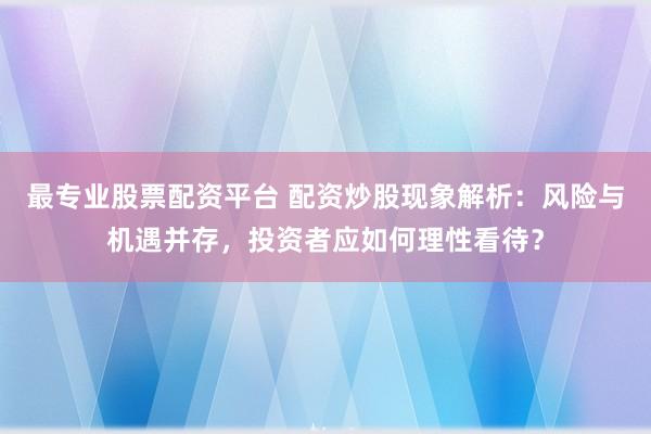 最专业股票配资平台 配资炒股现象解析：风险与机遇并存，投资者应如何理性看待？