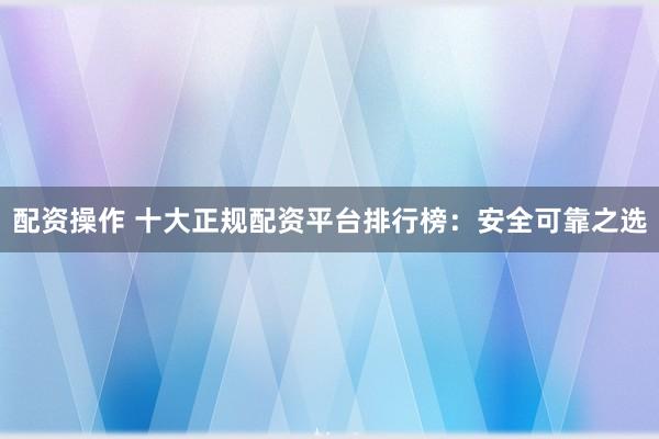 配资操作 十大正规配资平台排行榜：安全可靠之选
