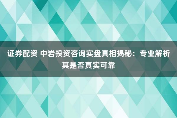 证券配资 中岩投资咨询实盘真相揭秘：专业解析其是否真实可靠