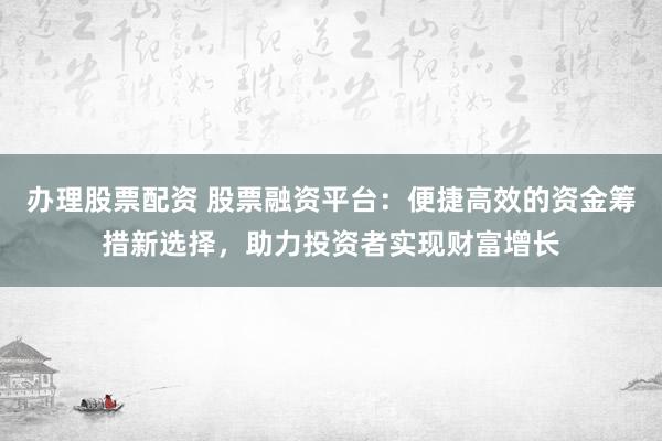办理股票配资 股票融资平台：便捷高效的资金筹措新选择，助力投资者实现财富增长