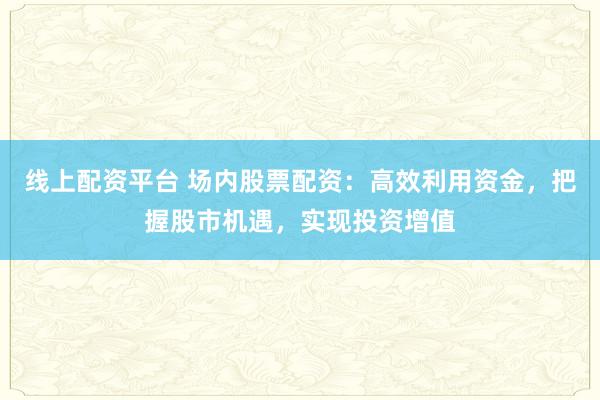 线上配资平台 场内股票配资：高效利用资金，把握股市机遇，实现投资增值