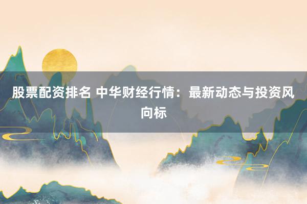 股票配资排名 中华财经行情：最新动态与投资风向标