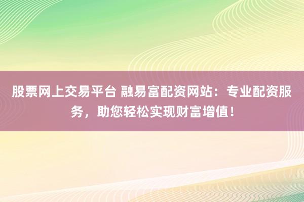 股票网上交易平台 融易富配资网站：专业配资服务，助您轻松实现财富增值！