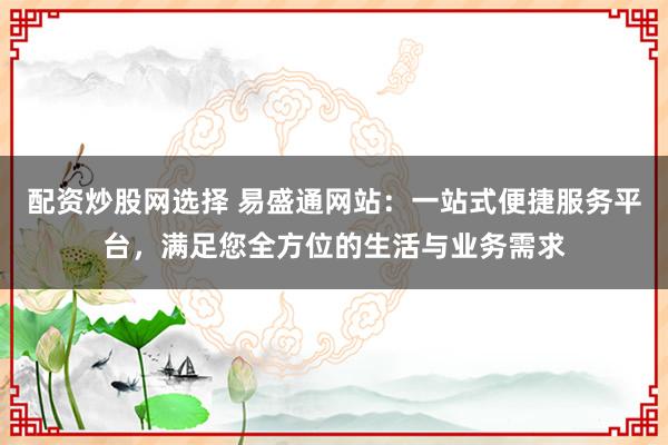 配资炒股网选择 易盛通网站：一站式便捷服务平台，满足您全方位的生活与业务需求