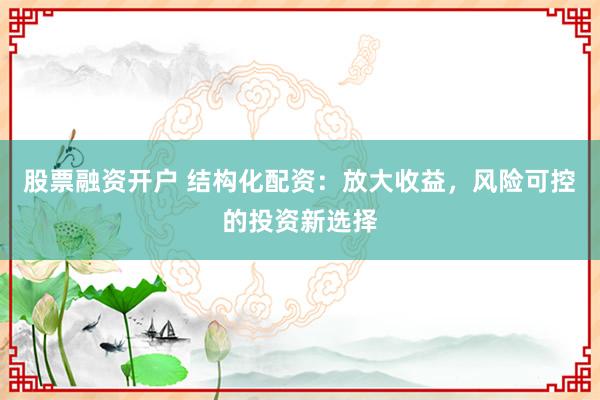 股票融资开户 结构化配资：放大收益，风险可控的投资新选择