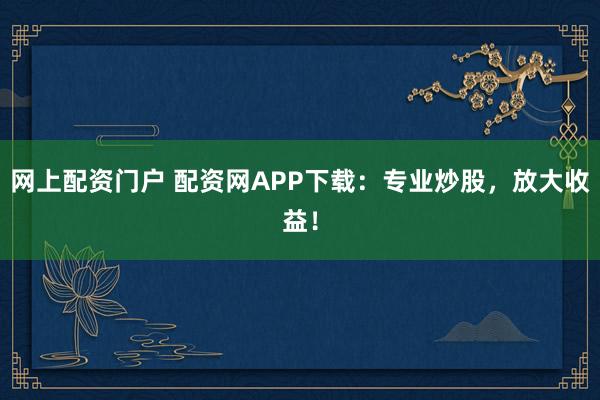 网上配资门户 配资网APP下载：专业炒股，放大收益！
