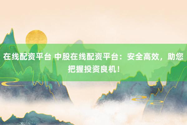 在线配资平台 中股在线配资平台：安全高效，助您把握投资良机！