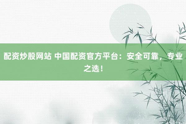 配资炒股网站 中国配资官方平台：安全可靠，专业之选！
