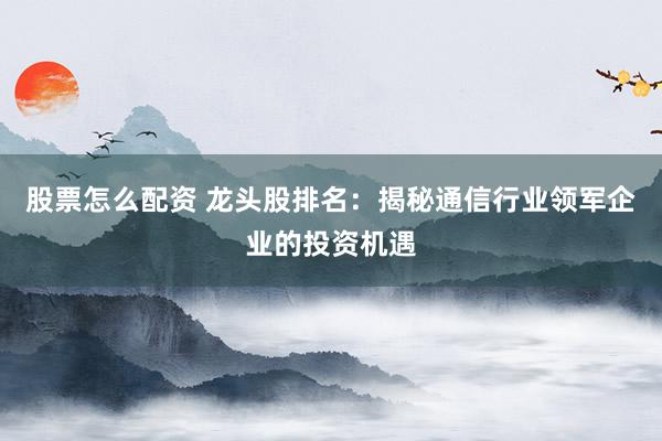 股票怎么配资 龙头股排名：揭秘通信行业领军企业的投资机遇