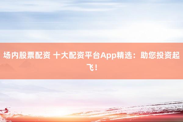 场内股票配资 十大配资平台App精选：助您投资起飞！