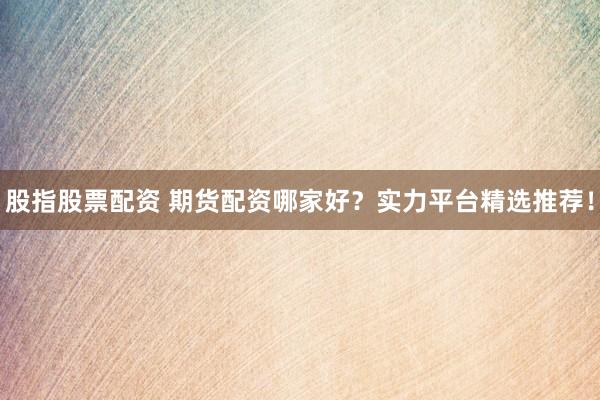 股指股票配资 期货配资哪家好？实力平台精选推荐！
