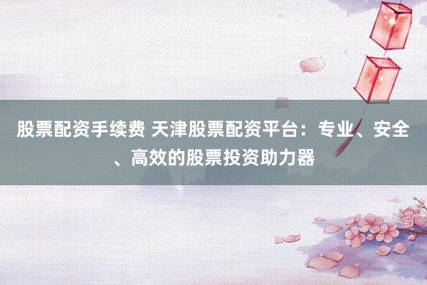 股票配资手续费 天津股票配资平台：专业、安全、高效的股票投资助力器