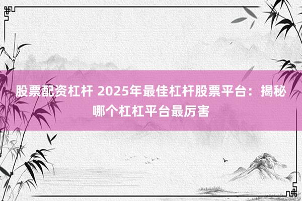 股票配资杠杆 2025年最佳杠杆股票平台：揭秘哪个杠杠平台最厉害