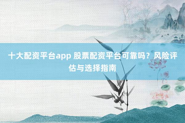 十大配资平台app 股票配资平台可靠吗？风险评估与选择指南