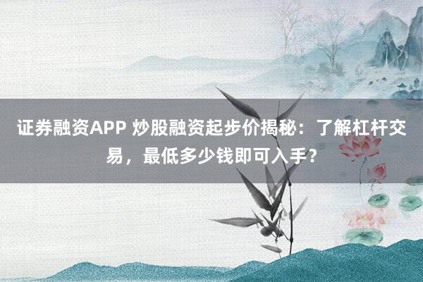 证券融资APP 炒股融资起步价揭秘：了解杠杆交易，最低多少钱即可入手？