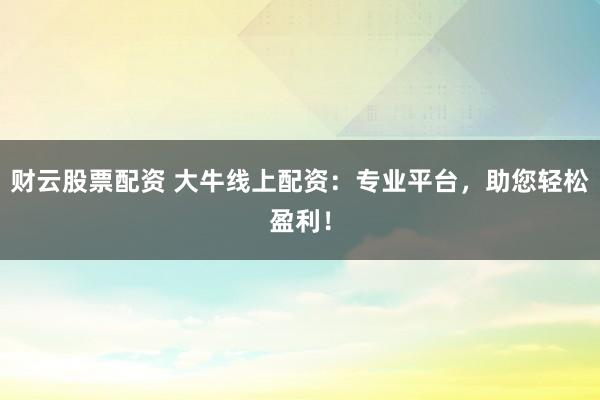 财云股票配资 大牛线上配资：专业平台，助您轻松盈利！
