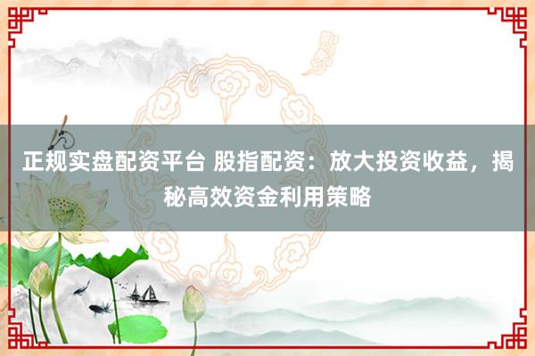 正规实盘配资平台 股指配资：放大投资收益，揭秘高效资金利用策略