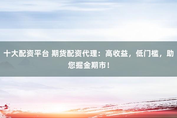 十大配资平台 期货配资代理：高收益，低门槛，助您掘金期市！