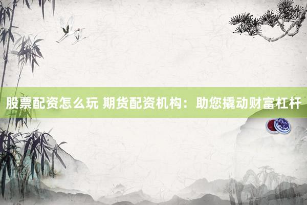 股票配资怎么玩 期货配资机构：助您撬动财富杠杆