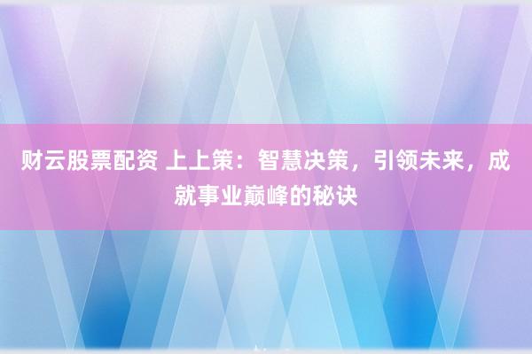 财云股票配资 上上策：智慧决策，引领未来，成就事业巅峰的秘诀