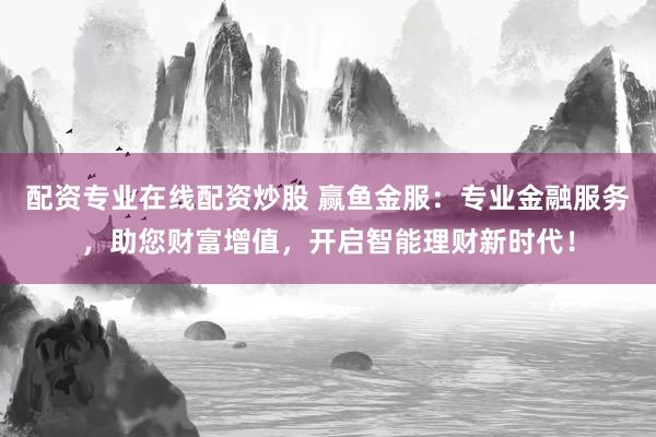 配资专业在线配资炒股 赢鱼金服：专业金融服务，助您财富增值，开启智能理财新时代！