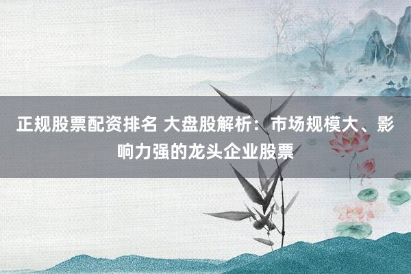 正规股票配资排名 大盘股解析：市场规模大、影响力强的龙头企业股票
