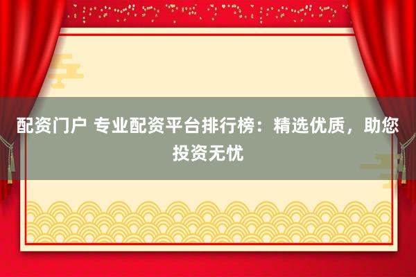 配资门户 专业配资平台排行榜：精选优质，助您投资无忧