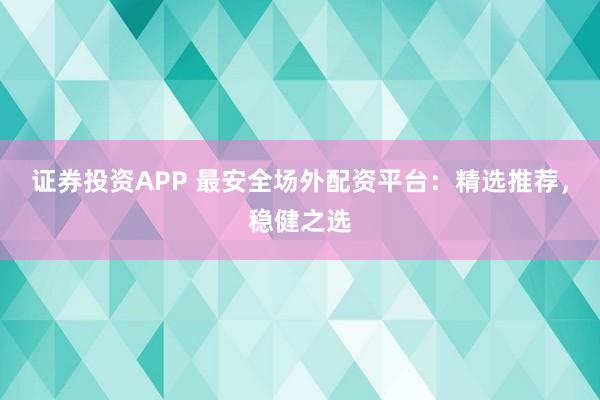 证券投资APP 最安全场外配资平台：精选推荐，稳健之选
