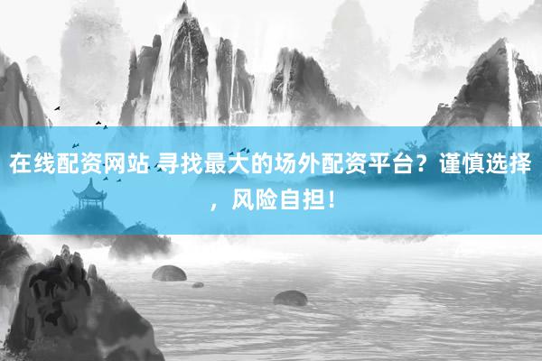 在线配资网站 寻找最大的场外配资平台？谨慎选择，风险自担！