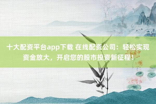 十大配资平台app下载 在线配资公司：轻松实现资金放大，开启您的股市投资新征程！