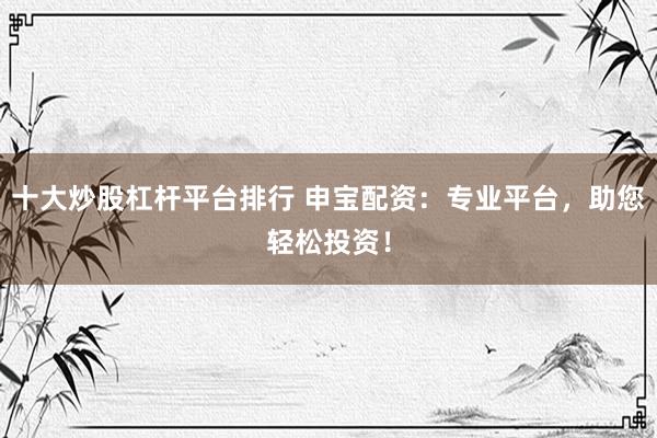 十大炒股杠杆平台排行 申宝配资：专业平台，助您轻松投资！