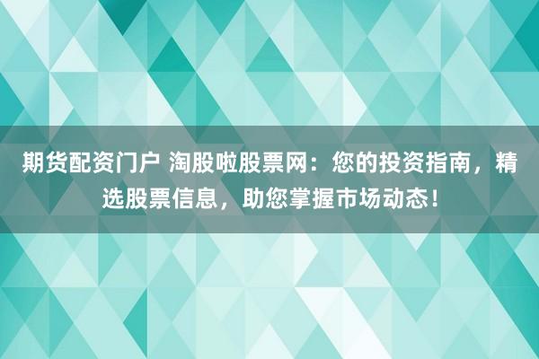 期货配资门户 淘股啦股票网：您的投资指南，精选股票信息，助您掌握市场动态！