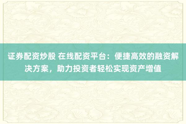 证券配资炒股 在线配资平台：便捷高效的融资解决方案，助力投资者轻松实现资产增值